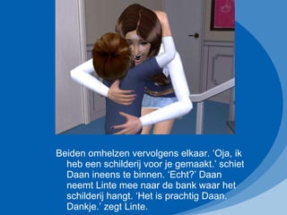 Beiden omhelzen vervolgens elkaar. ‘Oja, ik heb een schilderij voor je gemaakt.’ schiet Daan ineens te binnen. ‘Echt?’ Daan neemt Linte mee naar de bank waar het schilderij hangt. ‘Het is prachtig Daan. Dankje.’ zegt Linte. 