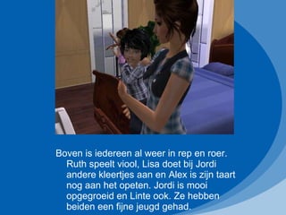 Boven is iedereen al weer in rep en roer. Ruth speelt viool, Lisa doet bij Jordi andere kleertjes aan en Alex is zijn taart nog aan het opeten. Jordi is mooi opgegroeid en Linte ook. Ze hebben beiden een fijne jeugd gehad. 