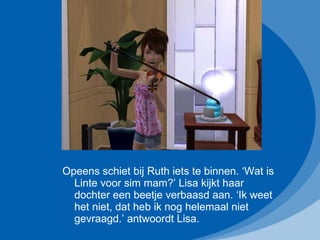 Opeens schiet bij Ruth iets te binnen. ‘Wat is Linte voor sim mam?’ Lisa kijkt haar dochter een beetje verbaasd aan. ‘Ik weet het niet, dat heb ik nog helemaal niet gevraagd.’ antwoordt Lisa. 