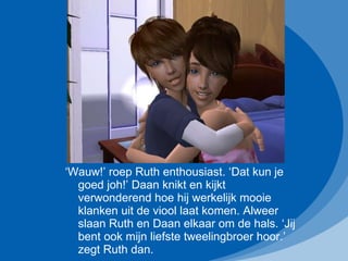 ‘ Wauw!’ roep Ruth enthousiast. ‘Dat kun je goed joh!’ Daan knikt en kijkt verwonderend hoe hij werkelijk mooie klanken uit de viool laat komen. Alweer slaan Ruth en Daan elkaar om de hals. ‘Jij bent ook mijn liefste tweelingbroer hoor.’ zegt Ruth dan. 