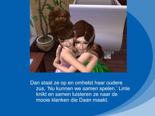 Dan staat ze op en omhelst haar oudere zus. ‘Nu kunnen we samen spelen.’ Linte knikt en samen luisteren ze naar de mooie klanken die Daan maakt. 