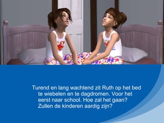 Turend en lang wachtend zit Ruth op het bed te wiebelen en te dagdromen. Voor het eerst naar school. Hoe zal het gaan? Zullen de kinderen aardig zijn? 