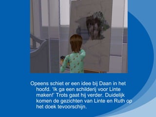 Opeens schiet er een idee bij Daan in het hoofd. ‘Ik ga een schilderij voor Linte maken!’ Trots gaat hij verder. Duidelijk komen de gezichten van Linte en Ruth op het doek tevoorschijn. 