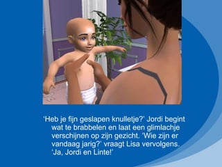 ‘ Heb je fijn geslapen knulletje?’ Jordi begint wat te brabbelen en laat een glimlachje verschijnen op zijn gezicht. ‘Wie zijn er vandaag jarig?’ vraagt Lisa vervolgens. ‘Ja, Jordi en Linte!’ 