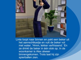 Linte loopt naar binnen en pakt een beker uit het aanrechtkastje en vult de beker vol met water. ‘Hmm, lekker verfrissend.’ En ze drinkt de beker in één slok op. In de woonkamer is Alex alweer binnengekomen. Trots laat hij zijn spierballen zien. 
