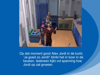 Op dat moment gooit Alex Jordi in de lucht. ‘Ja goed zo Jordi!’ klinkt het in koor in de keuken. Iedereen kijkt vol spanning hoe Jordi op zal groeien.  