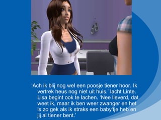 ‘ Ach ik blij nog wel een poosje tiener hoor. Ik vertrek heus nog niet uit huis.’ lacht Linte. Lisa begint ook te lachen. ‘Nee lieverd, dat weet ik, maar ik ben weer zwanger en het is zo gek als ik straks een baby'tje heb en jij al tiener bent.’ 