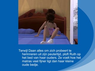 Terwijl Daan alles om zich probeert te herinneren uit zijn peutertijd, ploft Ruth op het bed van haar ouders. Ze voelt hoe het matras veel fijner ligt dan haar kleine oude bedje. 