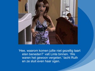 ‘ Hee, waarom komen jullie niet gezellig taart eten beneden?’ valt Linte binnen. ‘We waren het gewoon vergeten.’ lacht Ruth en ze sluit even haar ogen. 