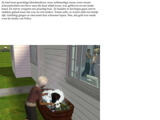 Ze had twee geweldige kleinkinderen, twee zelfstandige zoons, twee mooie schoondochters een lieve man die haar altijd trouw was gebleven en een leuke hond. En niet te vergeten een prachtig huis. Ze hadden in het begin geen cent te makken gehad maar dat was nu wel anders. Totaal zelfs, ze waren zelfs een beetje rijk. Gelukkig gingen ze niet naast hun schoenen lopen. Nee, dat geld was mede voor de studie van Felice.