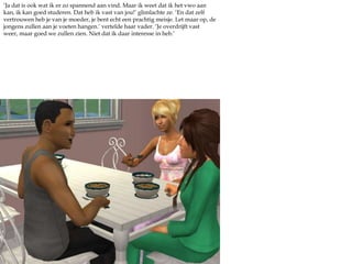 ‘Ja dat is ook wat ik er zo spannend aan vind. Maar ik weet dat ik het vwo aan kan, ik kan goed studeren. Dat heb ik vast van jou!’ glimlachte ze. ‘En dat zelf vertrouwen heb je van je moeder, je bent echt een prachtig meisje. Let maar op, de jongens zullen aan je voeten hangen.’ vertelde haar vader. ‘Je overdrijft vast weer, maar goed we zullen zien. Niet dat ik daar interesse in heb.’