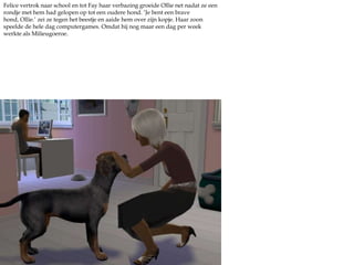 Felice vertrok naar school en tot Fay haar verbazing groeide Ollie net nadat ze een rondje met hem had gelopen op tot een oudere hond. ‘Je bent een brave hond, Ollie.’ zei ze tegen het beestje en aaide hem over zijn kopje. Haar zoon speelde de hele dag computergames. Omdat hij nog maar een dag per week werkte als Milieugoeroe.