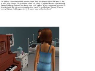 Die middag kwam er een meisje mee uit school. Nina, een achterachternichtje ofzo. Ze was in ieder geval familie. ‘Dit is dus mijn kamer.’ zei Felice. Ze hadden beneden even een kopje thee gedronken en besloten haar kamer maar op te zoeken. ‘Wauw, wat een zachte tinten. Ik hou van blauw. En wat een mooie authentieke piano.’ bewonderde ze. ‘Dankje! Ik ben er ook erg blij mee. De kleur past niet bij de kamer maar het heeft wel wat.’