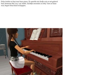 Felice knikte en liep naar haar piano. Ze speelde een liedje wat ze net geleerd had, Someonelikeyou, van Adéle. Zachtjes neuriede ze erbij. Toen ze klaar was, begon Nina hard te klappen.