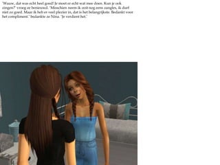 ‘Wauw, dat was echt heel goed! Je moet er echt wat mee doen. Kun je ook zingen?’ vroeg ze benieuwd. ‘Misschien neem ik ooit nog eens zangles, ik durf niet zo goed. Maar ik heb er veel plezier in, dat is het belangrijkste. Bedankt voor het compliment.’ bedankte ze Nina. ‘Je verdient het.’