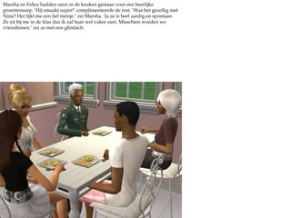 Marsha en Felice hadden uren in de keuken gestaan voor een heerlijke groentensoep. ‘Hij smaakt super!’ complimenteerde de rest. ‘Was het gezellig met Nina? Het lijkt me een lief meisje.’ zei Marsha. ‘Ja ze is heel aardig en spontaan. Ze zit bij me in de klas dus ik zal haar wel vaker zien. Misschien worden we vriendinnen.’ zei ze met een glimlach. 