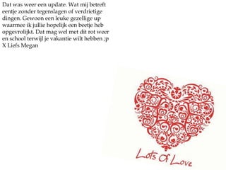 Dat was weer een update. Wat mij betreft eentje zonder tegenslagen of verdrietige dingen. Gewoon een leuke gezellige up waarmee ik jullie hopelijk een beetje heb opgevrolijkt. Dat mag wel met dit rot weer en school terwijl je vakantie wilt hebben ;pX Liefs Megan