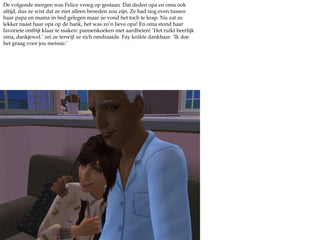 De volgende morgen was Felice vroeg op gestaan. Dat deden opa en oma ook altijd, dus ze wist dat ze niet alleen beneden zou zijn. Ze had nog even tussen haar papa en mama in bed gelegen maar ze vond het toch te krap. Nu zat ze lekker naast haar opa op de bank, het was zo’n lieve opa! En oma stond haar favoriete ontbijt klaar te maken: pannenkoeken met aardbeien! ‘Het ruikt heerlijk oma, dankjewel.’ zei ze terwijl ze zich omdraaide. Fay knikte dankbaar. ‘Ik doe het graag voor jou meissie.’