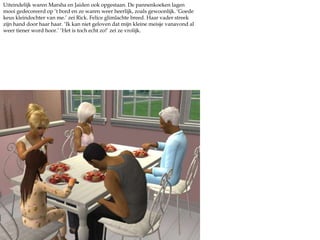 Uiteindelijk waren Marsha en Jaiden ook opgestaan. De pannenkoeken lagen mooi gedecoreerd op ‘t bord en ze waren weer heerlijk, zoals gewoonlijk. ‘Goede keus kleindochter van me.’ zei Rick. Felice glimlachte breed. Haar vader streek zijn hand door haar haar. ‘Ik kan niet geloven dat mijn kleine meisje vanavond al weer tiener word hoor.’ ‘Het is toch echt zo!’ zei ze vrolijk. 