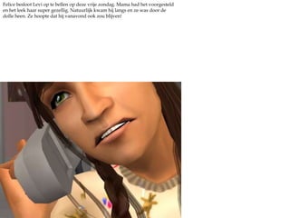 Felice besloot Levi op te bellen op deze vrije zondag. Mama had het voorgesteld en het leek haar super gezellig. Natuurlijk kwam hij langs en ze was door de dolle heen. Ze hoopte dat hij vanavond ook zou blijven!