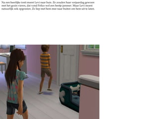 Na een heerlijke tosti moest Levi naar huis. Ze zouden haar verjaardag gewoon met het gezin vieren, dat vond Felice wel een beetje jammer. Maar Levi moest natuurlijk ook opgroeien. Ze liep met hem mee naar buiten om hem uit te laten.