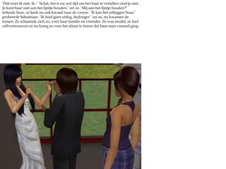 ‘Dat weet ik niet, ik..’ ‘Schat, het is nu wel tijd om het haar te vertellen vind je niet. Je kunt haar niet aan het lijntje houden.’ zei ze. ‘Mij aan het lijntje houden?’ tetterde Suze, ze keek nu ook kwaad naar de vrouw. ‘Ik kan het uitleggen Suus.’ probeerde Sebastiaan. ‘Ik hoef geen uitleg, bedrieger.’ zei ze, nu kwamen de tranen. Ze schaamde zich zo, voor haar familie en vriendin. Ze was model, ze had zelfvertrouwen en nu kreeg ze voor het altaar te horen dat haar man vreemd ging. 