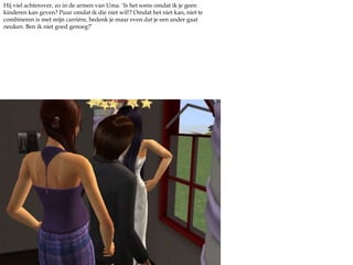 Hij viel achterover, zo in de armen van Uma. ‘Is het soms omdat ik je geen kinderen kan geven? Puur omdat ik die niet wil!? Omdat het niet kan, niet te combineren is met mijn carriére, bedenk je maar even dat je een ander gaat neuken. Ben ik niet goed genoeg?’