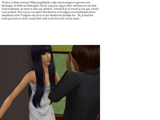 ‘Ik ben zo klaar met jou! Mijn jeugdliefde, mijn stoere jongen is gewoon een bedrieger. Je hebt me bedrogen! Als ik weg was, lag je zeker met haar in ons bed. Gadverdamme, ik moet er niet aan denken. Terwijl ik je al zoveel je zin gaf, zoveel voor je deed. Wat was je van plan? Dat kind te verzwijgen en te bedenken het te adopteren ofzo? Volgens mij zit er in jou hoofd een draadje los.’ ‘Ik..je had het soms gewoon zo druk, nouja heel vaak en ik hou echt van je maar..’