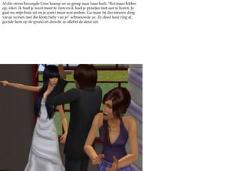 Al die stress bezorgde Uma kramp en ze greep naar haar buik. ‘Rot maar lekker op, eikel. Ik hoef je nooit meer te zien en ik hoef je praatjes niet aan te horen. Je gaat nu mijn huis uit en je zoekt maar wat anders. Ga maar bij dat nieuwe ding van je wonen met die klote baby van je!’ schreeuwde ze. Ze deed haar ring af, gooide hem op de grond en duwde ze allebei de deur uit.