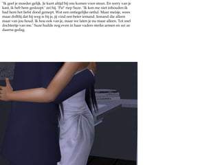 ‘Ik geef je moeder gelijk. Je kunt altijd bij ons komen voor steun. En sorry van je kast, ik heb hem gesloopt.’ zei hij. ‘Pa!’ riep Suze. ‘Ik kon me niet inhouden ik had hem het liefst dood gemept. Wat een ontiegelijke oetlul. Maar meisje, wees maar dolblij dat hij weg is bij je, jij vind een beter iemand. Iemand die alleen maar van jou houd. Ik hou ook van je, maar we laten je nu maar alleen. Tot snel dochtertje van me.’ Suze huilde nog even in haar vaders sterke armen en zei ze daarna gedag.