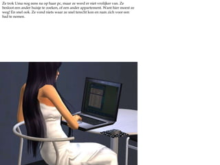 Ze trok Uma nog eens na op haar pc, maar ze werd er niet vrolijker van. Ze besloot een ander huisje te zoeken, of een ander appartement. Want hier moest ze weg! En snel ook. Ze vond niets waar ze snel terecht kon en nam zich voor een bad te nemen.