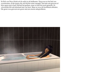 SoSick van Neyo klonk uit de radio in de badkamer. Nog even en het bad zou overstromen, al die tranen die zich bij het water mengde. Het leek ook gewoon of hij er geen erg in had! Hij had het gedaan, maar ze had het nooit gemerkt. Ze verwachtte het ook helemaal niet van hem. Maar ze wou dit hoofdstuk afsluiten. Die gozer was gewoon een gozer met een enorm seksprobleem.