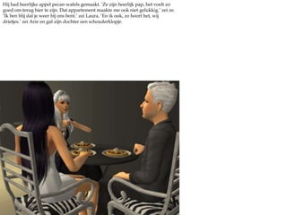 Hij had heerlijke appel pecan wafels gemaakt. ‘Ze zijn heerlijk pap, het voelt zo goed om terug hier te zijn. Dat appartement maakte me ook niet gelukkig.’ zei ze. ‘Ik ben blij dat je weer bij ons bent.’ zei Laura. ‘En ik ook, zo hoort het, wij drietjes.’ zei Arie en gaf zijn dochter een schouderklopje.