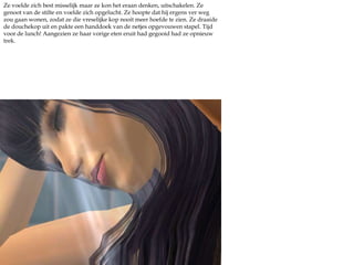 Ze voelde zich best misselijk maar ze kon het eraan denken, uitschakelen. Ze genoot van de stilte en voelde zich opgelucht. Ze hoopte dat hij ergens ver weg zou gaan wonen, zodat ze die vreselijke kop nooit meer hoefde te zien. Ze draaide de douchekop uit en pakte een handdoek van de netjes opgevouwen stapel. Tijd voor de lunch! Aangezien ze haar vorige eten eruit had gegooid had ze opnieuw trek.