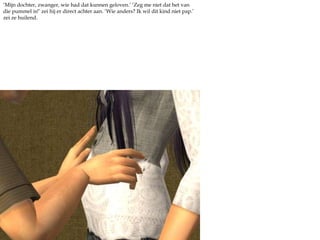 ‘Mijn dochter, zwanger, wie had dat kunnen geloven.’ ‘Zeg me niet dat het van die pummel is!’ zei hij er direct achter aan. ‘Wie anders? Ik wil dit kind niet pap.’ zei ze huilend. 