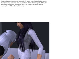 Die avond kwam haar moeder laat thuis. Ze begon tegen Suze’s buik te praten. ‘Heb jij vandaag eens laten zien dat je er bent, kleintje?’ zei ze speels. ‘Mam, dat hoort hij of zij echt niet.’ glimlachte Suze. Het was gek om het hij of zij te noemen, dan leek het al een echt mensje.