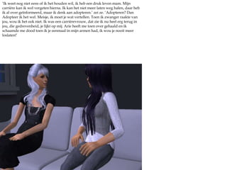 ‘Ik weet nog niet eens of ik het houden wil, ik heb een druk leven mam. Mijn carrière kan ik wel vergeten hierna. Ik kan het niet meer laten weg halen, daar heb ik al over geïnformeerd, maar ik denk aan adopteren.’ zei ze. ‘Adopteren? Dan Adopteer ik het wel. Meisje, ik moet je wat vertellen. Toen ik zwanger raakte van jou, wou ik het ook niet. Ik was een carrièrevrouw, dat zie ik nu heel erg terug in jou, die gedrevenheid, je lijkt op mij. Arie heeft me toen over gehaald en ik schaamde me dood toen ik je eenmaal in mijn armen had, ik wou je nooit meer loslaten!’