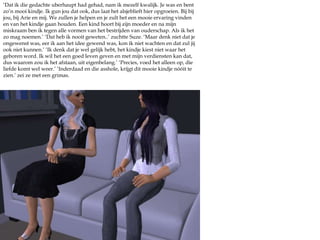 ‘Dat ik die gedachte uberhaupt had gehad, nam ik mezelf kwalijk. Je was en bent zo’n mooi kindje. Ik gun jou dat ook, dus laat het alsjeblieft hier opgroeien. Bij bij jou, bij Arie en mij. We zullen je helpen en je zult het een mooie ervaring vinden en van het kindje gaan houden. Een kind hoort bij zijn moeder en na mijn miskraam ben ik tegen alle vormen van het bestrijden van ouderschap. Als ik het zo mag noemen.’ ‘Dat heb ik nooit geweten..’ zuchtte Suze. ‘Maar denk niet dat je ongewenst was, eer ik aan het idee gewend was, kon ik niet wachten en dat zul jij ook niet kunnen.’ ‘Ik denk dat je wel gelijk hebt, het kindje kiest niet waar het geboren word. Ik wil het een goed leven geven en met mijn verdiensten kan dat, dus waarom zou ik het afstaan, uit eigenbelang.’ ‘Precies, voed het alleen op, die liefde komt wel weer.’ ‘Inderdaad en die asshole, krijgt dit mooie kindje nóóit te zien.’ zei ze met een grimas.