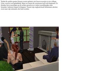 Nadat de andere gasten binnen waren gelaten, een buurvrouwtje en een collega, Uma, werd er wat gebabbeld. Maar nu moest de ceremonie toch echt beginnen. Er klonker lieve muziekjes op de achter grond en er vielen rozenblaadjes naar beneden. Iedereen begon te klappen. Vanuit zijn ooghoek keek Sebastiaan afentoe even naar zijn minnares die hem wenkte.