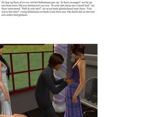 Ze liep op hem af en nu viel het Sebastiaan pas op. ‘Je bent zwanger!’ zei hij op een boze toon. Hij was benieuwd van wie. ‘Ik wist niet dat je een vriend had.’ zei Suze ontwetend. ‘Heb ik ook niet?’ zei ze en keek glimlachend naar Suze. ‘Van wie is het dan?’ vroeg Sebastiaan en keek Uma boos aan. Hij dacht dat ze het met een ander had gedaan.