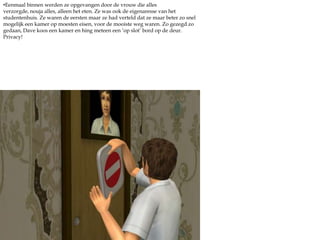 Eenmaal binnen werden ze opgevangen door de vrouw die alles verzorgde, nouja alles, alleen het eten. Ze was ook de eigenaresse van het studentenhuis. Ze waren de eersten maar ze had verteld dat ze maar beter zo snel mogelijk een kamer op moesten eisen, voor de mooiste weg waren. Zo gezegd zo gedaan, Dave koos een kamer en hing meteen een ‘op slot’ bord op de deur. Privacy!Dave koos de kamer naast zijn broer, dat zou wel handig zijn dacht hij. Hij vond ook een bordje op zijn kamer en plaatste hem op de deur. ‘Het ruikt hier wel lekker fris.’ merkte hij op. ‘Dat zal wel gauw veranderen, ik ben even wat eten.’ zei Yuri nuchter. 