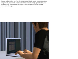 Terwijl Dave nog bezig was in zijn kamer met spulletjes neerzetten en twijfelen, zocht Yuri de gezelligheid op. De kamers die de broers gekozen hadden lagen aan de woonkamer, dat was zeker een voordeel. Hij besloot zijn nieuwe boeken die bij de studie hoorde maar eens door te nemen, gewoon alvast even wat voorproeven. Hij was niet echt het type voor een vervolgopleiding, maar voor muziek had hij alles over.