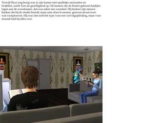 Dave hield zijn kamer graag strak. Als (beginnende) schrijver hield hij van space, ruimte en lege oppervlakken zodat hij zich goed kon focussen op de teksten. Dat vond hij dus zo fijn aan een eigen kamer, nu zat Yuri ook niet meer op zijn nek met al zijn harde muziek, er zat een badkamer tussen hun kamers en hij kon schrijven wat hij wou. Heerlijk. Maar voor nu moest hij eerst even een keus maken. Of literatuur of filosofie. Mmm. Hij koos voor Literatuur, omdat hij dacht daar meer van te leren voor zijn passie. Hij besloot maar meteen een begin te maken aan zijn paper.