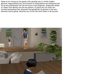 Nadat ze ter viering van het goede cijfer gezellig met z’n drieën hadden geluncht, begon Bentley aan zijn huiswerk en kreeg Nathan een telefoontje dat hij na het proefdraaien niet aan de functie mocht beginnen. Ongeschikt zeiden ze. Balen! Voor Bentley was het een geheim, hij dacht dat zijn vader een normale kantoorbaan had. Alexander had gezegd dat hij gewoon te lief was. Misschien had hij gelijk. Misschien zou hij het wel nooit maken in de branche.