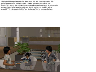 De volgende morgen was Nathan dood moe, het was zaterdag dus hij had gelukkig wel wát uit kunnen slapen. ‘Lekker gemaakt hoor papa.’ zei Bentley, hij genoot van zijn verse pannenkoeken met bosbessen. ‘Ik heb ze niet gemaakt hoor, haha, was het maar zo! Nee ik heb ze net vers bij Arie’s gehaald.’ ‘Ze zijn voortreffelijk!’ zei Nathan deftig. Ze moesten lachen.