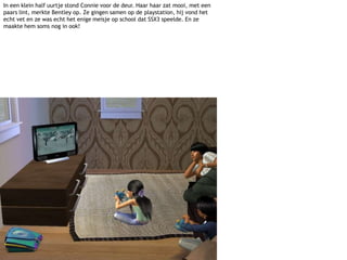 In een klein half uurtje stond Connie voor de deur. Haar haar zat mooi, met een paars lint, merkte Bentley op. Ze gingen samen op de playstation, hij vond het echt vet en ze was echt het enige meisje op school dat SSX3 speelde. En ze maakte hem soms nog in ook!