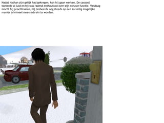 Nadat Nathan zijn gelijk had gekregen, kon hij gaan werken. De carpool toeterde al luid en hij was razend enthousiast over zijn nieuwe functie. Vandaag mocht hij proefdraaien, hij probeerde nog steeds op een zo veilig mogelijke manier crimineel meesterbrein te worden.