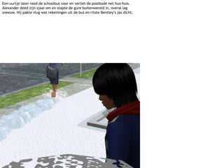 Een uurtje later reed de schoolbus voor en verliet de postbode net hun huis. Alexander deed zijn sjaal om en stapte de gure buitenwereld in, overal lag sneeuw. Hij pakte vlug wat rekeningen uit de bus en ritste Bentley’s jas dicht.