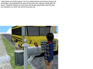 ‘Veel plezier op school jongen!’ zei hij en deed meteen wat brieven terug in de brievenbus. Hij zwaaide tot de auto uit het zicht was, liep een rondje door de buurt, misschien moesten ze toch eens een hondje aanschaffen waar hij mee kon wandelen, en zocht zijn warme huis weer op.