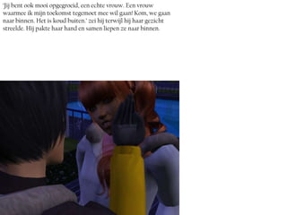 ‘Jij bent ook mooi opgegroeid, een echte vrouw. Een vrouw
waarmee ik mijn toekomst tegemoet mee wil gaan! Kom, we gaan
naar binnen. Het is koud buiten.’ zei hij terwijl hij haar gezicht
streelde. Hij pakte haar hand en samen liepen ze naar binnen.
 